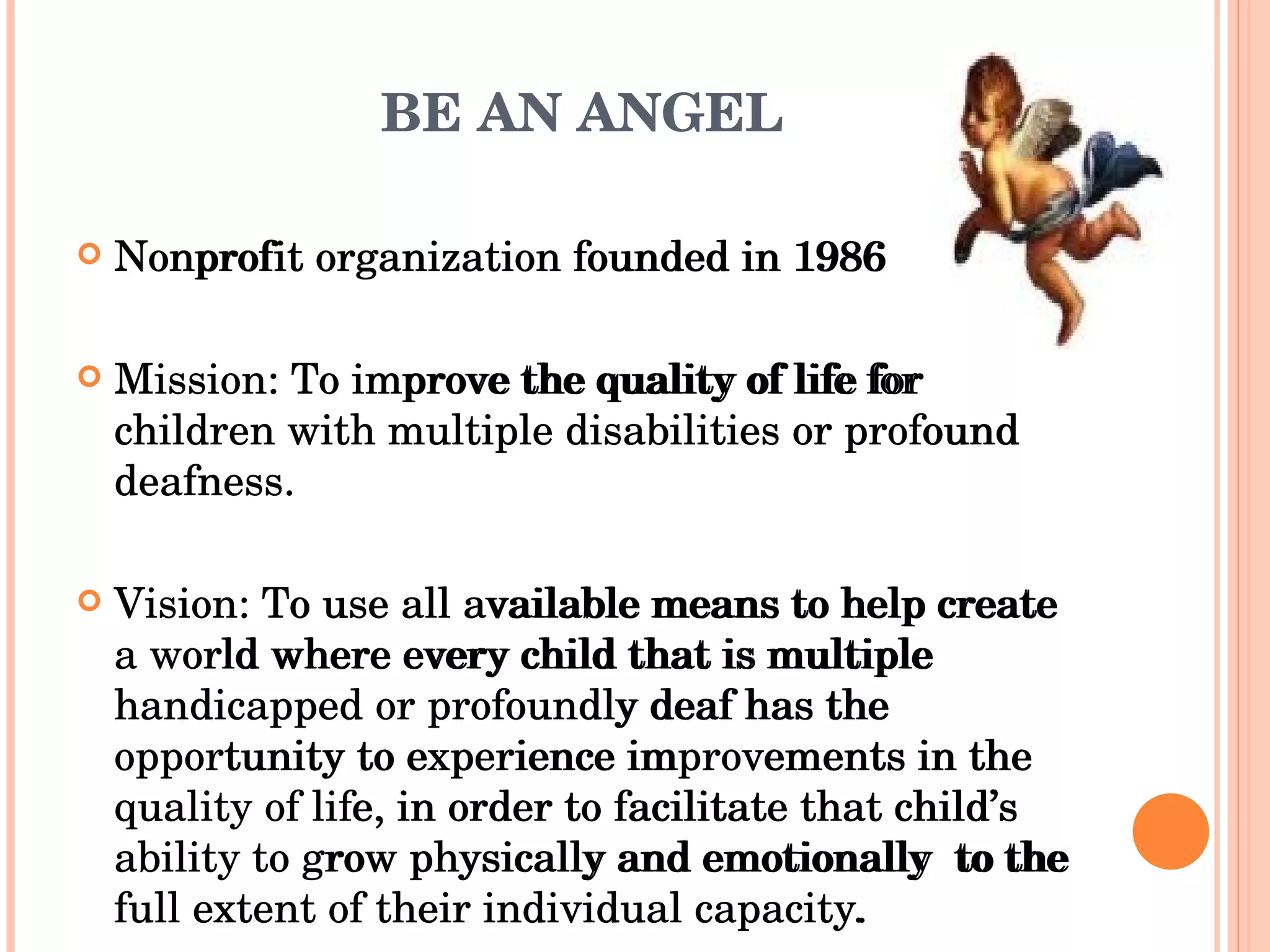 BE AN ANGEL Nonprofit organization founded in 1986 Mission: To improve the quality of life for children with multiple disabilities or profound deafness. Vision: To use all available means to help create a world where every child that is multiple handicapped or profoundly deaf has the opportunity to experience improvements in the quality of life, in order to facilitate that child’s ability to grow physically and emotionally  to the full extent of their individual capacity. Nonprofit organization founded in 1986 Mission: To improve the quality of life for children with multiple disabilities or profound deafness. Vision: To use all available means to help create a world where every child that is multiple handicapped or profoundly deaf has the opportunity to experience improvements in the quality of life, in order to facilitate that child’s ability to grow physically and emotionally  to the full extent of their individual capacity. http://www.beanangel.org/index.html 