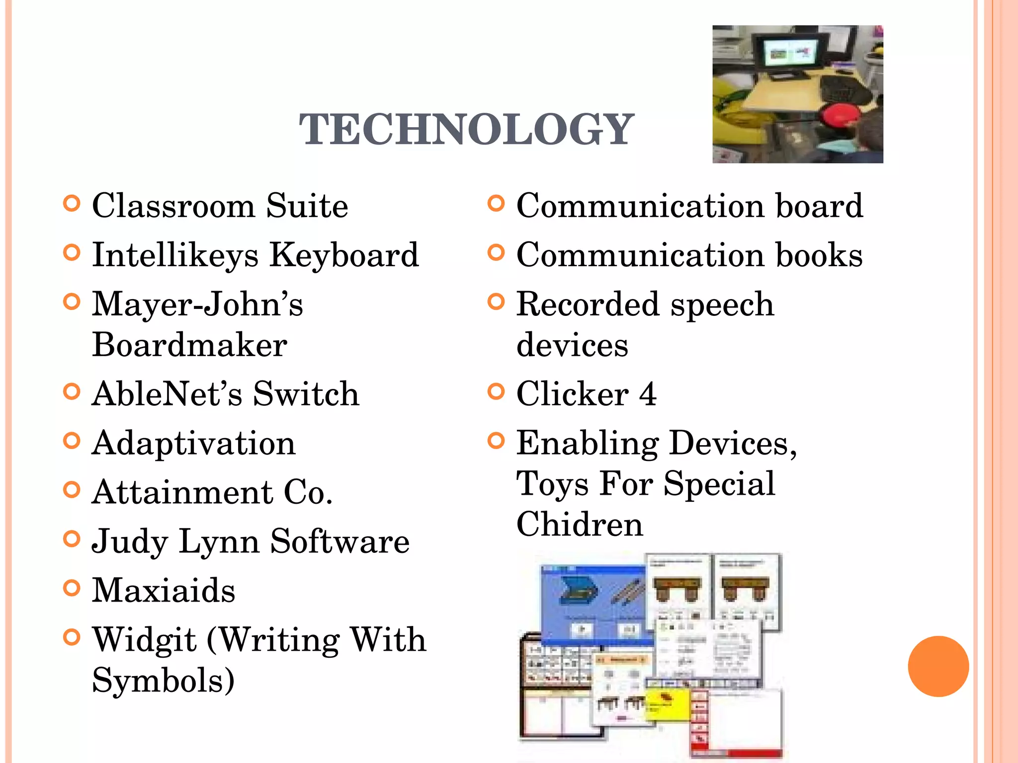 TECHNOLOGY Classroom Suite Intellikeys Keyboard Mayer-John’s Boardmaker AbleNet’s Switch Adaptivation Attainment Co. Judy Lynn Software Maxiaids Widgit (Writing With Symbols) Communication board Communication books Recorded speech devices Clicker 4 Enabling Devices, Toys For Special Chidren 
