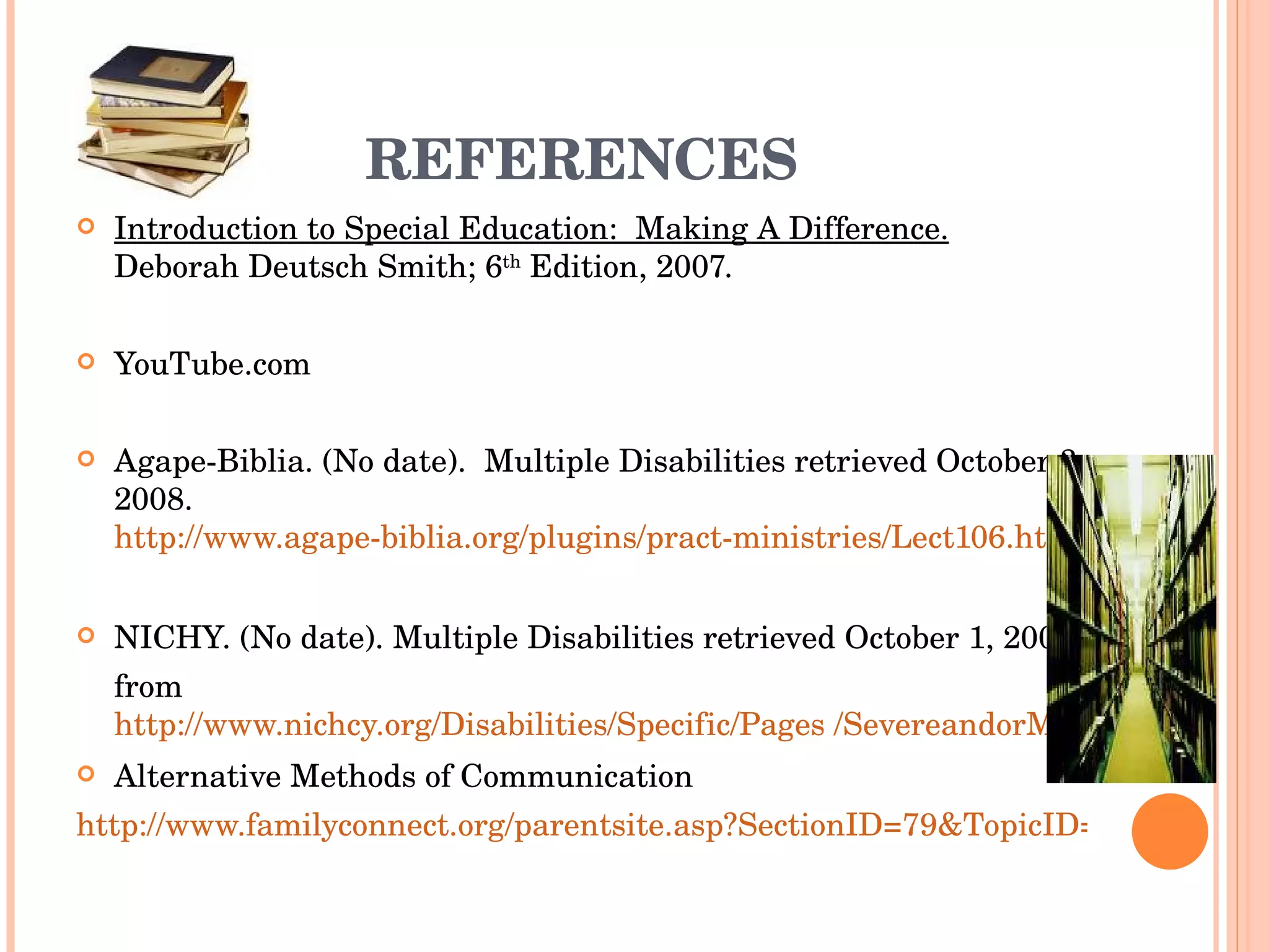 REFERENCES Introduction to Special Education:  Making A Difference.   Deborah Deutsch Smith; 6 th  Edition, 2007. YouTube.com Agape-Biblia. (No date).  Multiple Disabilities retrieved October 3, 2008.  http://www.agape-biblia.org/plugins/pract-ministries/Lect106.htm NICHY. (No date). Multiple Disabilities retrieved October 1, 2008 from  http://www.nichcy.org/Disabilities/Specific/Pages /SevereandorMultipleDisabilities.aspx Alternative Methods of Communication http://www.familyconnect.org/parentsite.asp?SectionID=79&TopicID=368&DocumentID=4056 