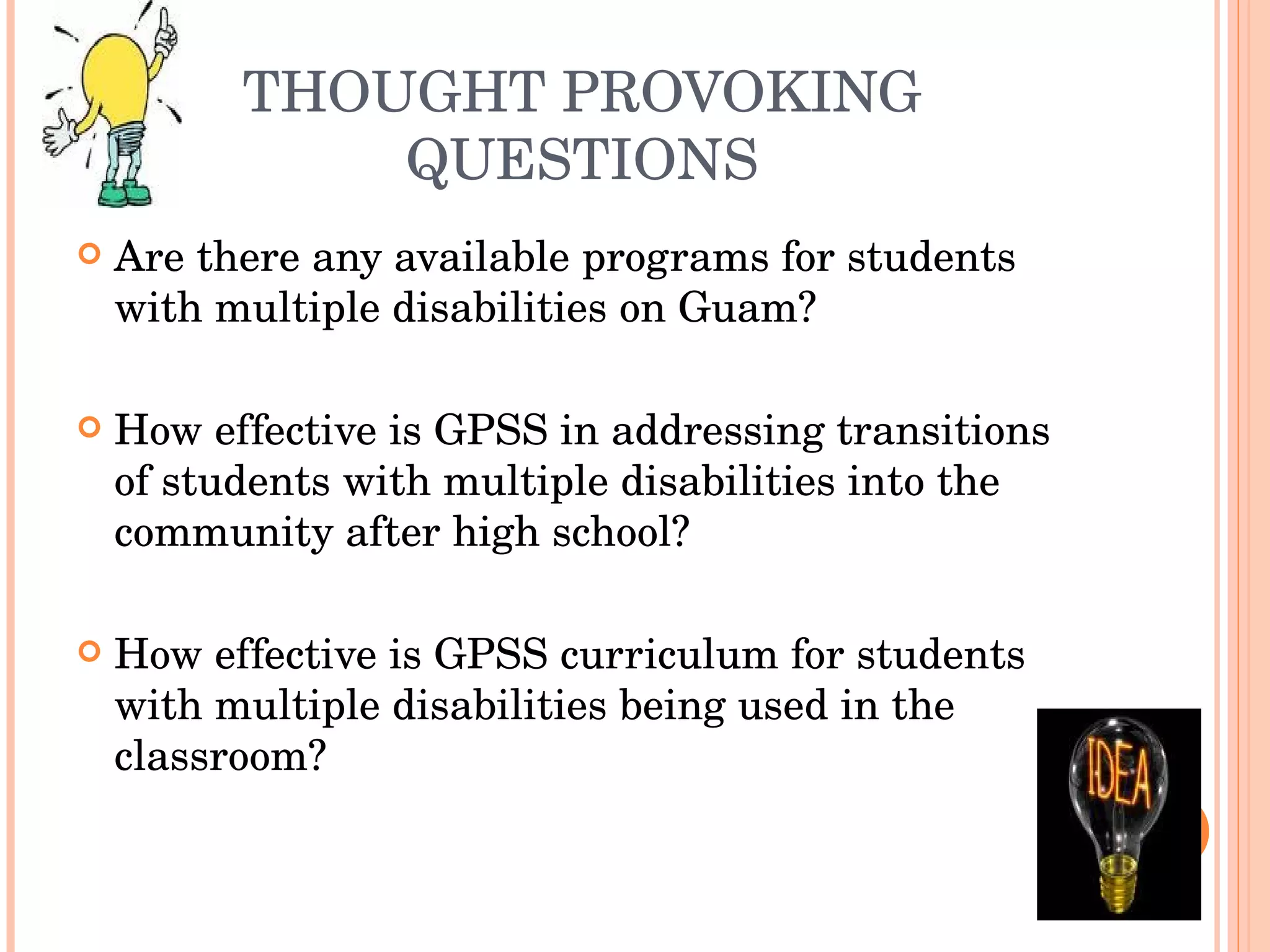 THOUGHT PROVOKING QUESTIONS Are there any available programs for students with multiple disabilities on Guam? How effective is GPSS in addressing transitions of students with multiple disabilities into the community after high school? How effective is GPSS curriculum for students with multiple disabilities being used in the classroom? 