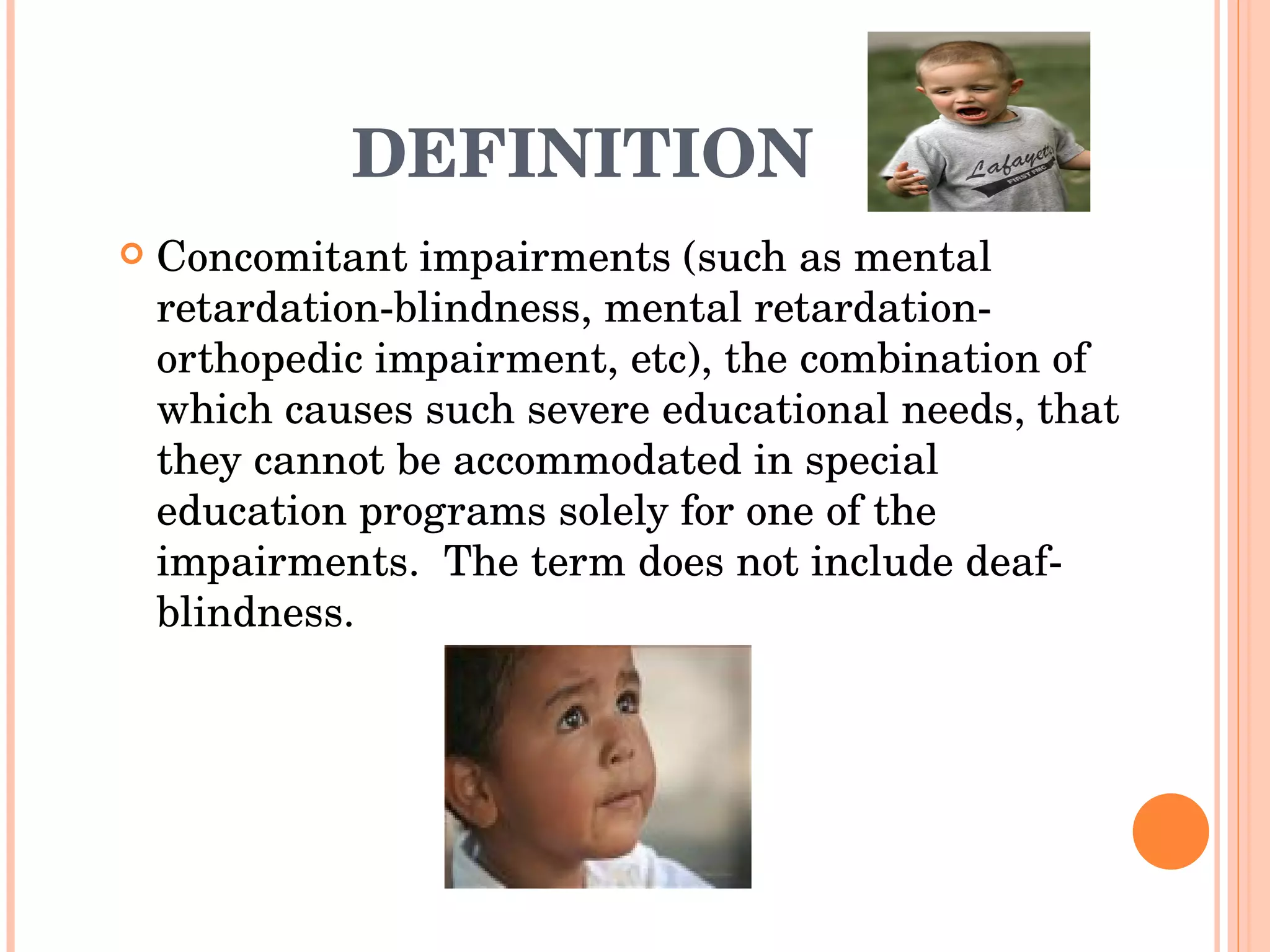 DEFINITION Concomitant impairments (such as mental retardation-blindness, mental retardation-orthopedic impairment, etc), the combination of which causes such severe educational needs, that they cannot be accommodated in special education programs solely for one of the impairments.  The term does not include deaf-blindness. 