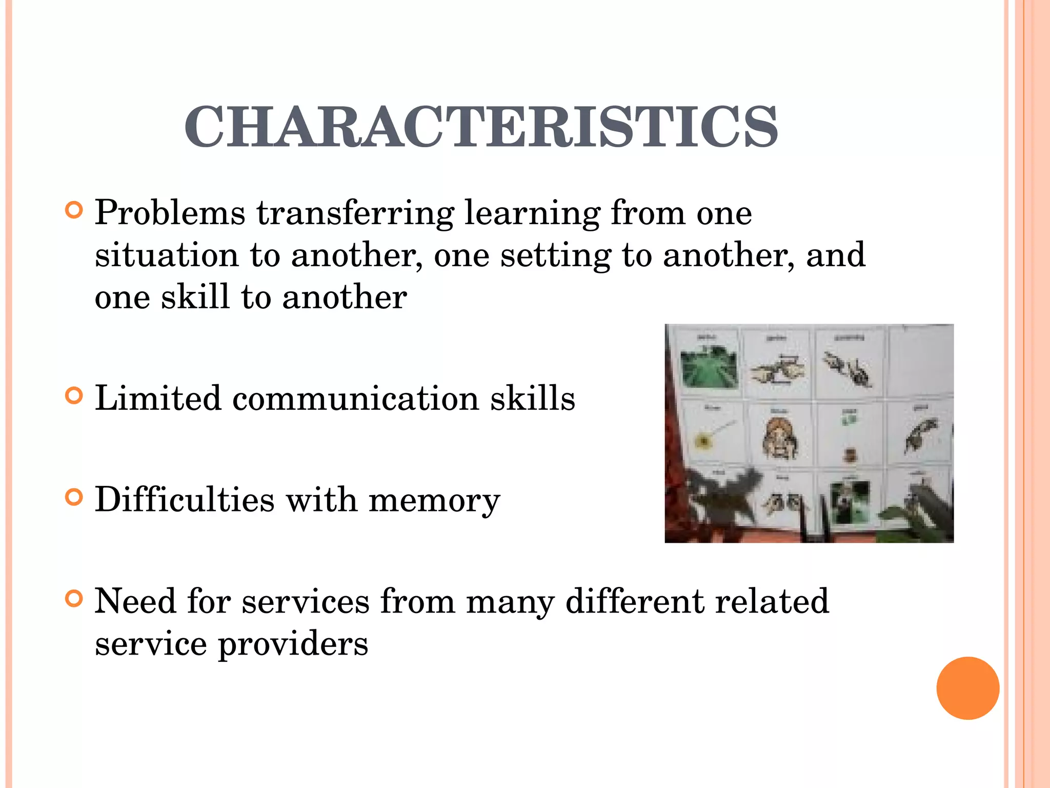 CHARACTERISTICS Problems transferring learning from one situation to another, one setting to another, and one skill to another Limited communication skills Difficulties with memory Need for services from many different related service providers 