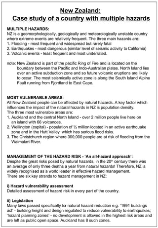 New Zealand: Case study of a country with multiple hazards MULTIPLE HAZARDS: NZ is a geomorphologically, geologically and meteorologically unstable country  where extreme events are relatively frequent. The three main hazards are: 1. Flooding - most frequent and widespread but rarely fatal 2. Earthquakes - most dangerous (similar level of seismic activity to California) 3. Volcanic events - least frequent and most underrated.  note: New Zealand is part of the pacific Ring of Fire and is located on the  boundary between the Pacific and Indo-Australian plates. North Island lies over an active subduction zone and so future volcanic eruptions are likely  to occur. The most seismically active zone is along the South Island Alpine  Fault running from Fjordland to East Cape.  MOST VULNERABLE AREAS: All New Zealand people can be affected by natural hazards. A key factor which  influences the impact of the natural hazards in NZ is population density.  The three most vulnerable areas are: 1. Auckland and the central North Island - over 2 million people live here on  an island with 66 volcanoes. 2. Wellington (capital) - population of ½ million located in an active earthquake  zone and in the Hutt Valley  which has serious flood risks. 3. The Christchurch region where 300,000 people are at risk of flooding from the  Waimakrri River. MANAGEMENT OF THE HAZARD RISK - ‘An all-hazard approach’: Despite the great risks posed by natural hazards, in the 20 th  century there was an average of only three deaths a year from natural hazards! Therefore, NZ is  widely recognised as a world leader in effective hazard management.  There are six key strands to hazard management in NZ: i) Hazard vulnerability assessment Detailed assessment of hazard risk in every part of the country. ii) Legislation   Many laws passed specifically for natural hazard reduction e.g. ‘1991 buildings  act’ - building height and design regulated to reduce vulnerability to earthquakes;  ‘ hazard planning zones’ - no development is allowed in the highest risk areas and  are left as public open space. Auckland has 8 such zones.  