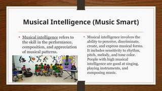 Musical Intelligence (Music Smart)
• Musical intelligence refers to
the skill in the performance,
composition, and appreciation
of musical patterns.
• Musical intelligence involves the
ability to perceive, discriminate,
create, and express musical forms.
It includes sensitivity to rhythm,
pitch, melody, and tone color.
People with high musical
intelligence are good at singing,
playing instruments, and
composing music.
 
