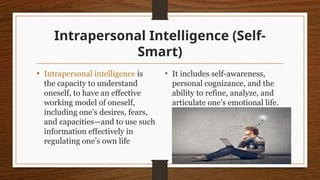 Intrapersonal Intelligence (Self-
Smart)
• Intrapersonal intelligence is
the capacity to understand
oneself, to have an effective
working model of oneself,
including one’s desires, fears,
and capacities—and to use such
information effectively in
regulating one’s own life
• It includes self-awareness,
personal cognizance, and the
ability to refine, analyze, and
articulate one’s emotional life.
 