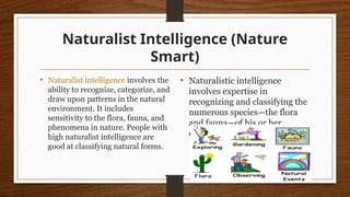 Naturalist Intelligence (Nature
Smart)
• Naturalist intelligence involves the
ability to recognize, categorize, and
draw upon patterns in the natural
environment. It includes
sensitivity to the flora, fauna, and
phenomena in nature. People with
high naturalist intelligence are
good at classifying natural forms.
• Naturalistic intelligence
involves expertise in
recognizing and classifying the
numerous species—the flora
and fauna—of his or her
environment.
 