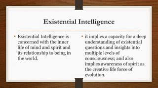 Existential Intelligence
• Existential Intelligence is
concerned with the inner
life of mind and spirit and
its relationship to being in
the world.
• it implies a capacity for a deep
understanding of existential
questions and insights into
multiple levels of
consciousness; and also
implies awareness of spirit as
the creative life force of
evolution.
 