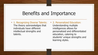 Benefits and Importance
• 1. Recognizing Diverse Talents:
The theory acknowledges that
individuals have different
intellectual strengths and
talents.
• 2. Personalized Education:
Understanding multiple
intelligences allows for
personalized and differentiated
education, catering to
students' unique strengths and
learning styles.
 