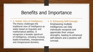 Benefits and Importance
• 3. Holistic View of Intelligence:
The theory challenges the
traditional view of intelligence as
solely based on linguistic and
mathematical abilities. It
recognizes a broader spectrum
of intelligence, including musical,
bodily-kinesthetic, interpersonal,
and intrapersonal domains.
• 4. Enhancing Self-Concept:
Emphasizing multiple
intelligences can help
individuals recognize and
appreciate their unique
strengths, leading to enhanced
self-esteem and a positive self-
concept.
 