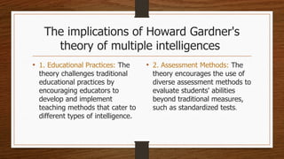 The implications of Howard Gardner's
theory of multiple intelligences
• 1. Educational Practices: The
theory challenges traditional
educational practices by
encouraging educators to
develop and implement
teaching methods that cater to
different types of intelligence.
• 2. Assessment Methods: The
theory encourages the use of
diverse assessment methods to
evaluate students' abilities
beyond traditional measures,
such as standardized tests.
 
