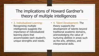The implications of Howard Gardner's
theory of multiple intelligences
• 3. Individualized Learning:
Recognizing multiple
intelligences suggests the
importance of individualized
learning plans that
accommodate each student's
unique strengths and needs.
• 4. Talent Development: The
theory supports the
development of talents beyond
traditional academic domains,
acknowledging the value of
nurturing abilities in areas such
as the arts, athletics, and
interpersonal skills.
 