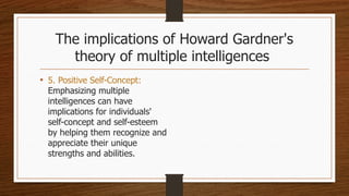 The implications of Howard Gardner's
theory of multiple intelligences
• 5. Positive Self-Concept:
Emphasizing multiple
intelligences can have
implications for individuals'
self-concept and self-esteem
by helping them recognize and
appreciate their unique
strengths and abilities.
 
