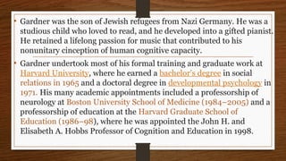 • Gardner was the son of Jewish refugees from Nazi Germany. He was a
studious child who loved to read, and he developed into a gifted pianist.
He retained a lifelong passion for music that contributed to his
nonunitary cinception of human cognitive capacity.
• Gardner undertook most of his formal training and graduate work at
Harvard University, where he earned a bachelor’s degree in social
relations in 1965 and a doctoral degree in developmental psychology in
1971. His many academic appointments included a professorship of
neurology at Boston University School of Medicine (1984–2005) and a
professorship of education at the Harvard Graduate School of
Education (1986–98), where he was appointed the John H. and
Elisabeth A. Hobbs Professor of Cognition and Education in 1998.
 