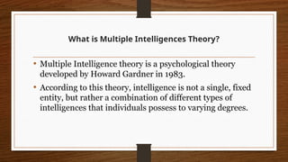 What is Multiple Intelligences Theory?
• Multiple Intelligence theory is a psychological theory
developed by Howard Gardner in 1983.
• According to this theory, intelligence is not a single, fixed
entity, but rather a combination of different types of
intelligences that individuals possess to varying degrees.
 
