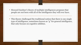 • Howard Gardner’s theory of multiple intelligences proposes that
people are not born with all of the intelligence they will ever have.
• This theory challenged the traditional notion that there is one single
type of intelligence, sometimes known as “g” for general intelligence,
that only focuses on cognitive abilities.
 