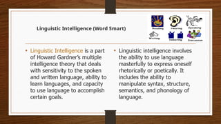 Linguistic Intelligence (Word Smart)
• Linguistic Intelligence is a part
of Howard Gardner’s multiple
intelligence theory that deals
with sensitivity to the spoken
and written language, ability to
learn languages, and capacity
to use language to accomplish
certain goals.
• Linguistic intelligence involves
the ability to use language
masterfully to express oneself
rhetorically or poetically. It
includes the ability to
manipulate syntax, structure,
semantics, and phonology of
language.
 