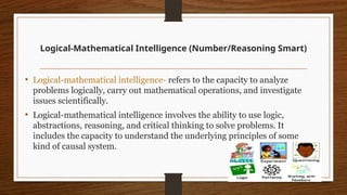 Logical-Mathematical Intelligence (Number/Reasoning Smart)
• Logical-mathematical intelligence- refers to the capacity to analyze
problems logically, carry out mathematical operations, and investigate
issues scientifically.
• Logical-mathematical intelligence involves the ability to use logic,
abstractions, reasoning, and critical thinking to solve problems. It
includes the capacity to understand the underlying principles of some
kind of causal system.
 