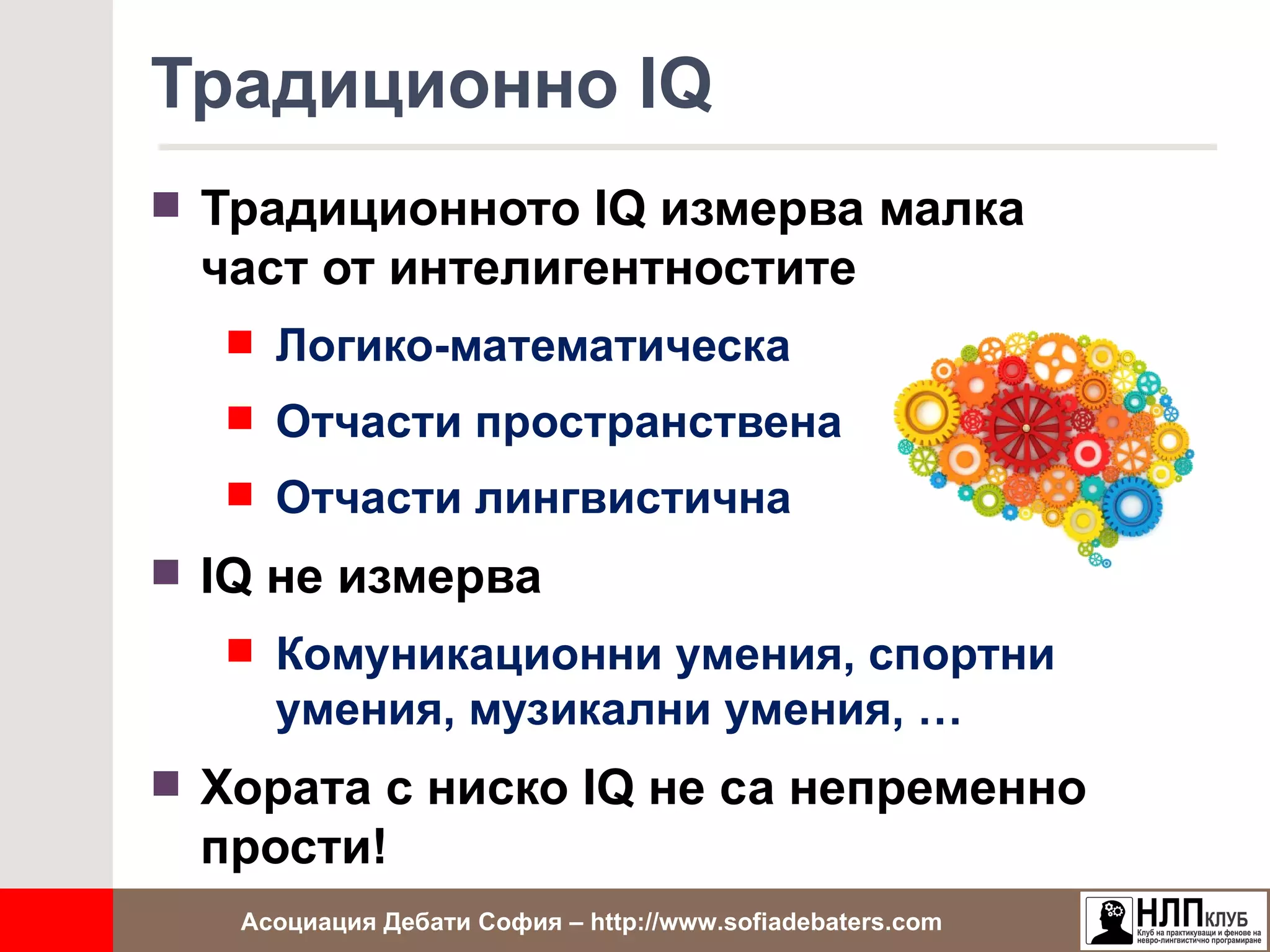 Традиционно IQ
 Традиционното IQ измерва малка
 част от интелигентностите
   Логико-математическа
   Отчасти пространствена
   Отчасти лингвистична

 IQ не измерва
   Комуникационни умения, спортни
     умения, музикални умения, …
 Хората с ниско IQ не са непременно
 прости!
   Асоциация Дебати София – http://www.sofiadebaters.com
 