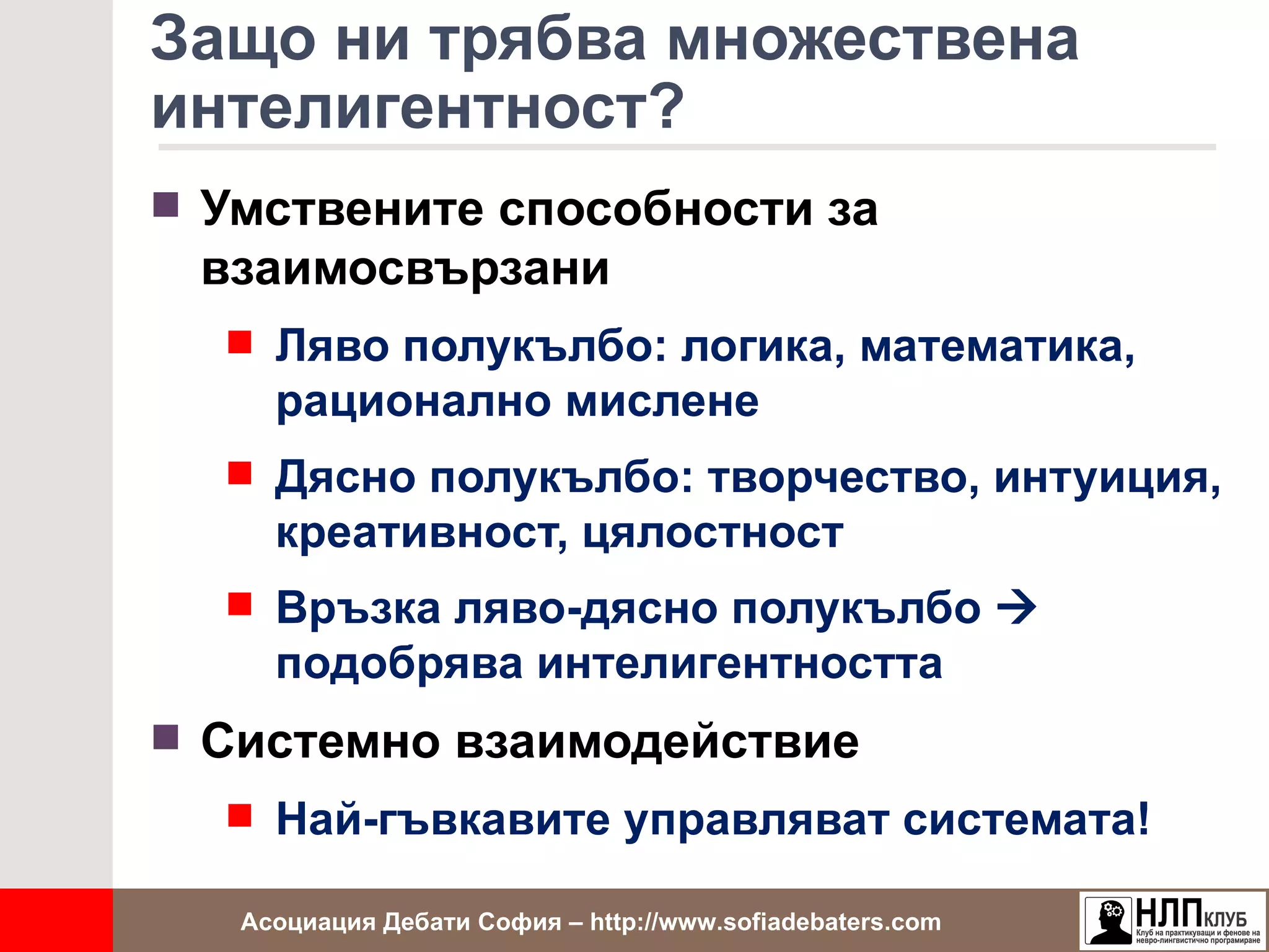 Защо ни трябва множествена
интелигентност?
 Умствените способности за
 взаимосвързани
   Ляво полукълбо: логика, математика,
     рационално мислене
   Дясно полукълбо: творчество, интуиция,
     креативност, цялостност
   Връзка ляво-дясно полукълбо 
     подобрява интелигентността
 Системно взаимодействие
   Най-гъвкавите управляват системата!

   Асоциация Дебати София – http://www.sofiadebaters.com
 