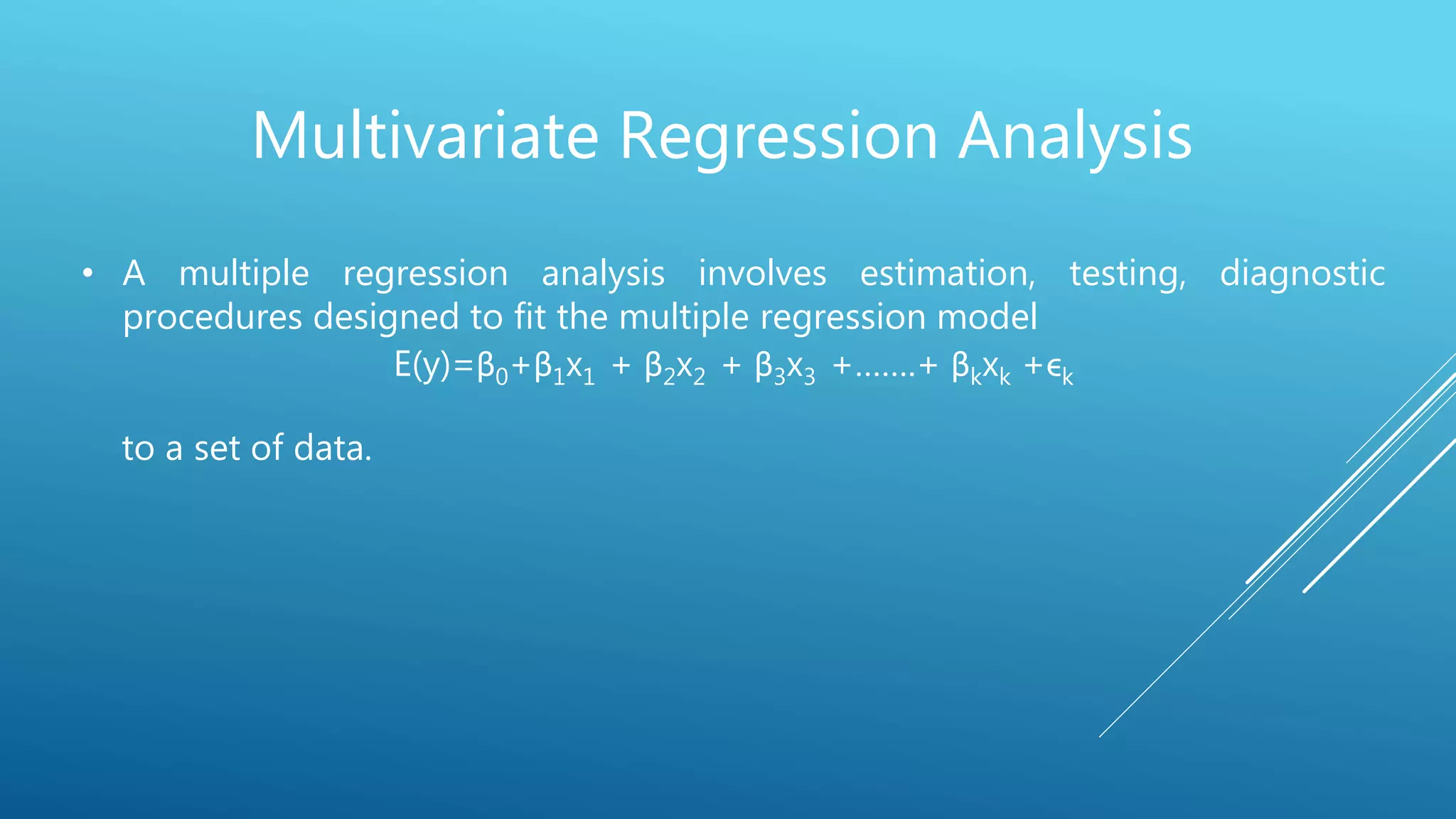 Multivariate Regression Analysis
• A multiple regression analysis involves estimation, testing, diagnostic
procedures designed to fit the multiple regression model
E(y)=β0+β1x1 + β2x2 + β3x3 +…….+ βkxk +ϵk
to a set of data.
 