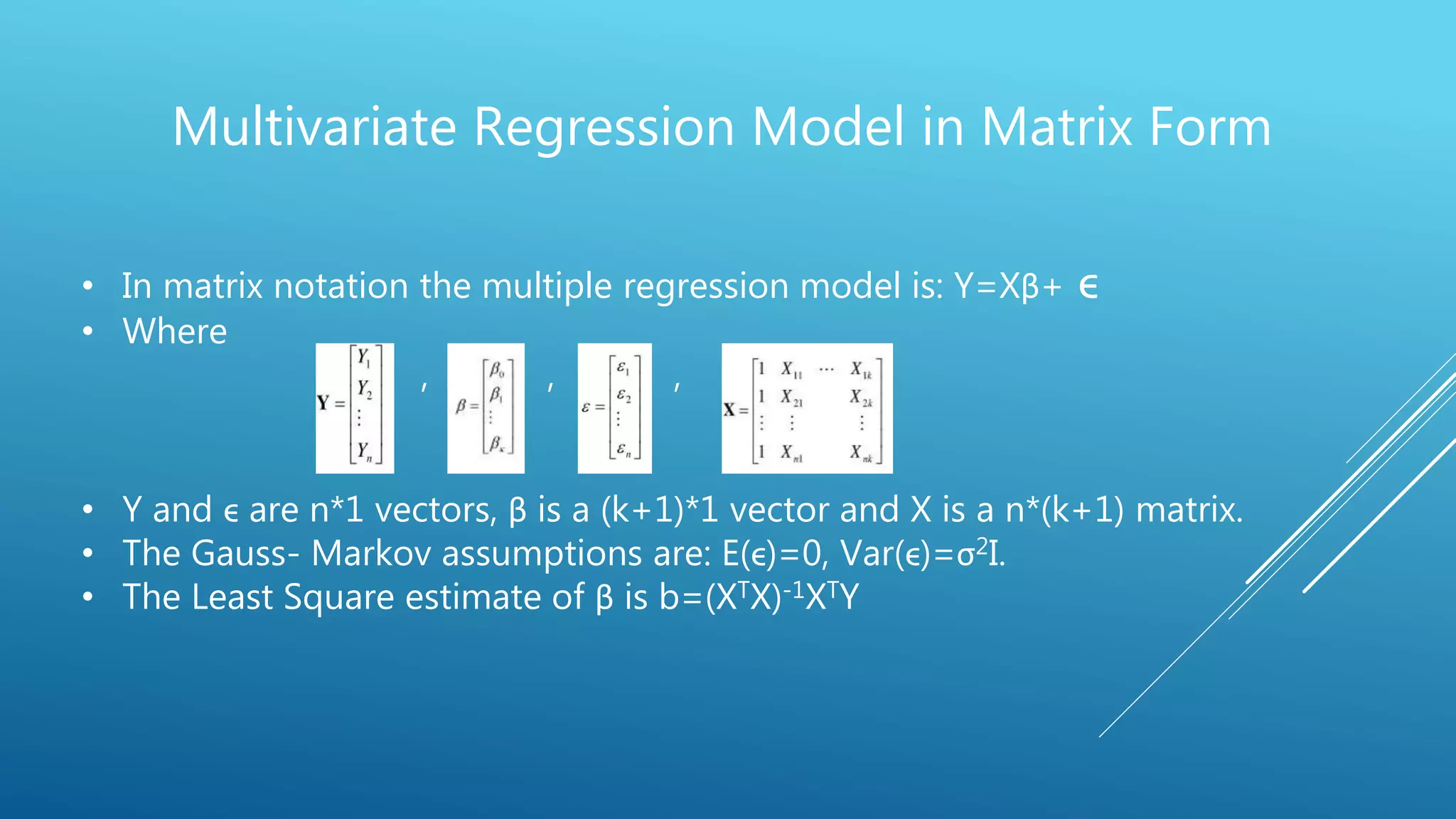 Multivariate Regression Model in Matrix Form
• In matrix notation the multiple regression model is: Y=Xβ+ ϵ
• Where
, , , , , ,
• Y and ϵ are n*1 vectors, β is a (k+1)*1 vector and X is a n*(k+1) matrix.
• The Gauss- Markov assumptions are: E(ϵ)=0, Var(ϵ)=σ2I.
• The Least Square estimate of β is b=(XTX)-1XTY
 