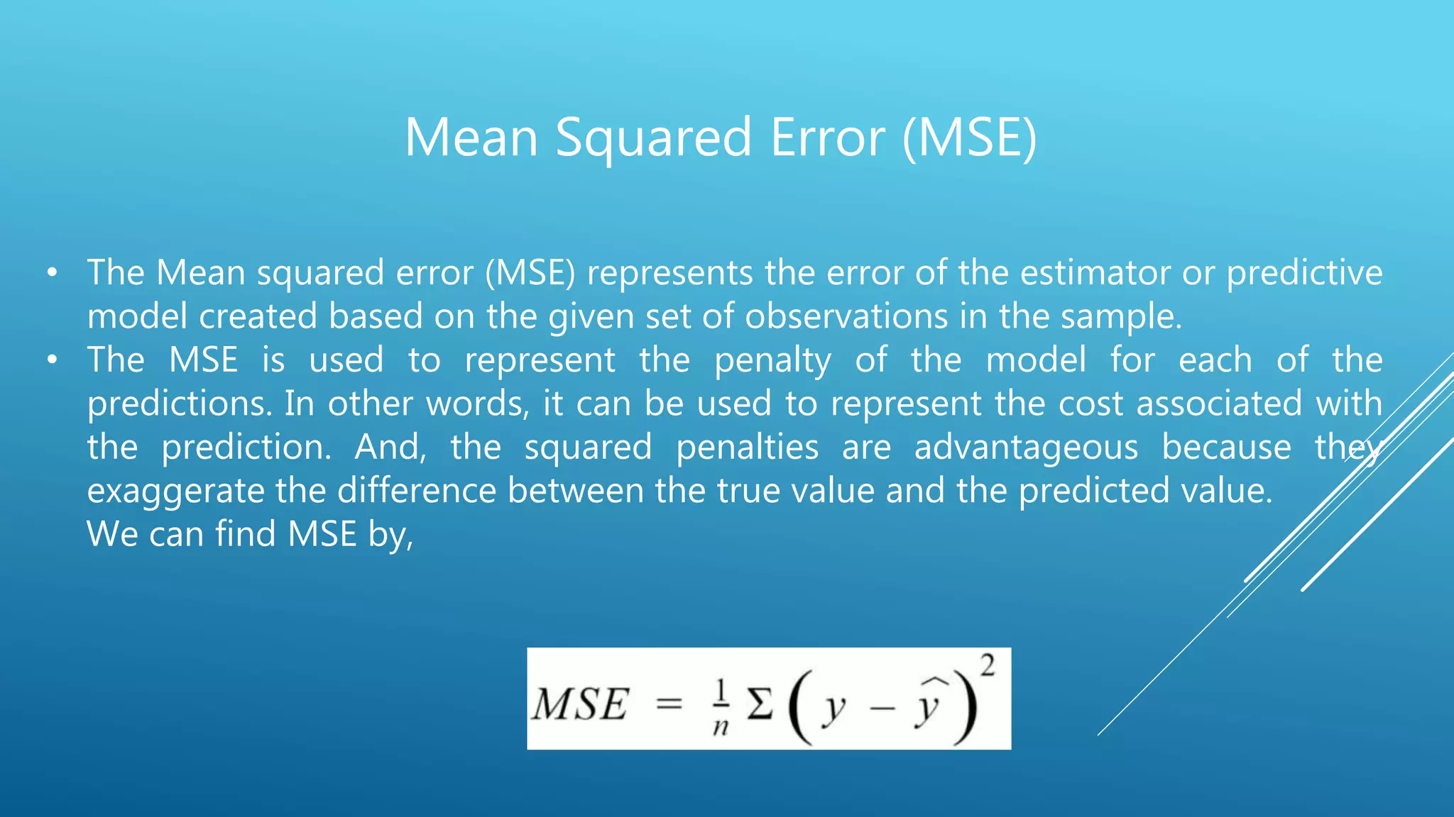 Mean Squared Error (MSE)
• The Mean squared error (MSE) represents the error of the estimator or predictive
model created based on the given set of observations in the sample.
• The MSE is used to represent the penalty of the model for each of the
predictions. In other words, it can be used to represent the cost associated with
the prediction. And, the squared penalties are advantageous because they
exaggerate the difference between the true value and the predicted value.
We can find MSE by,
 