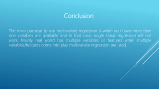 Conclusion
The main purpose to use multivariate regression is when you have more than
one variables are available and in that case, single linear regression will not
work. Mainly real world has multiple variables or features when multiple
variables/features come into play multivariate regression are used.
 