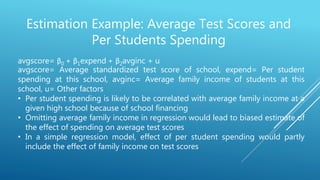 Estimation Example: Average Test Scores and
Per Students Spending
avgscore= β0 + β1expend + β2avginc + u
avgscore= Average standardized test score of school, expend= Per student
spending at this school, avginc= Average family income of students at this
school, u= Other factors
• Per student spending is likely to be correlated with average family income at a
given high school because of school financing
• Omitting average family income in regression would lead to biased estimate of
the effect of spending on average test scores
• In a simple regression model, effect of per student spending would partly
include the effect of family income on test scores
 