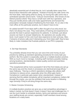 absolutely essential part of what they do, but it actually takes away from
face-to-face interaction with patients. “Instead of having the calls come into
the front desk, interrupting what it’s doing, try having the calls come into a
centralized operator phone bank,” Cobuzzi recommends. She knows of one
Detroit practice where “they have a small room with four operators, and
they just handle phone calls and make appointments and forward the
prescription renewals instead of bothering the front desk. It’s on site in the
main office at this particular practice, but it doesn’t have to be.”
An added benefit? Front desk staff is often thought of as entry-level, but
that’s not always the case. They need plenty of training and experience to
provide the best in-person experience for patients. In contrast, just about
anyone can learn to answer telephones. So operators are usually entry-
level, much easier to find, and much less expensive to train and pay. Also,
if streams of phone calls aren’t distracting your front desk staff, they’re less
likely to make mistakes that frustrate patients or put PHI in jeopardy.
4. Set High Standards
You probably already know that you can save time and money at your
practice by setting up standard operating procedures for every task you
perform. But this system is especially useful at a multiple-location practice.
With so much more to manage, including staff members possibly rotating
among locations, standardization makes quality control and seamless
operations possible.
“The receptionist will be more successful if all of the front desks are set up
the same way and the check-in processes are identical [among] offices,”
says Holloway. “Having a uniform operations strategy also allows staff
members to reduce errors, especially when the office gets hectic.”
Compliance in particular gets easier when standardized. Instead of
worrying that the added complexity will let important compliance matters fall
through the cracks, you can be confident that every location is following
regs correctly if they’re all doing things the same way.
5. Master Complex Scheduling
A multiple-location practice can give you a real competitive advantage in
today’s market, but that doesn’t mean it doesn’t face real challenges too. It
can be much harder to schedule doctors, techs and opticians and ensure
your staffing levels are correct, especially if staff members travel among
locations on a daily basis.
 