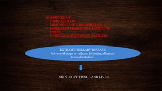 EXTRAMEDULLARY DISEASE
(advanced stage or relapse following allogenic
transplantation)
SKIN , SOFT TISSUE AND LIVER
SUSPECTED IN:
• INCREASED LDH
• IMMUNOBLASTIC MORPHOLOGY
• INCREASED TUMOR CELL LABELLING
INDEX
• COMPLEX KARYOTYPING FEATURES
 