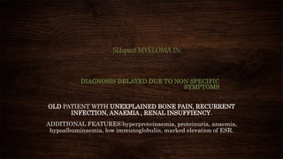 SUspect MYELOMA IN:
DIAGNOSIS DELAYED DUE TO NON SPECIFIC
SYMPTOMS
OLD PATIENT WITH UNEXPLAINED BONE PAIN, RECURRENT
INFECTION, ANAEMIA , RENAL INSUFFIENCY.
ADDITIONAL FEATURES:hyperproteinaemia, proteinuria, anaemia,
hypoalbuminaemia, low immunoglobulin, marked elevation of ESR.
 