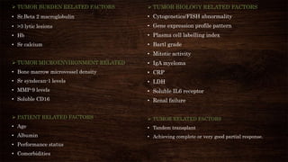  TUMOR BURDEN RELATED FACTORS
• Sr.Beta 2 macroglobulin
• >3 lytic lesions
• Hb
• Sr calcium
 TUMOR MICROENVIRONMENT RELATED
• Bone marrow microvessel density
• Sr syndecan-1 levels
• MMP-9 levels
• Soluble CD16
 PATIENT RELATED FACTORS
• Age
• Albumin
• Performance status
• Comorbidities
 TUMOR BIOLOGY RELATED FACTORS
• Cytogenetics/FISH abnormality
• Gene expression profile pattern
• Plasma cell labelling index
• Bartl grade
• Mitotic activity
• IgA myeloma
• CRP
• LDH
• Soluble IL6 receptor
• Renal failure
 TUMOR RELATED FACTORS
• Tandem transplant
• Achieving complete or very good partial response.
 