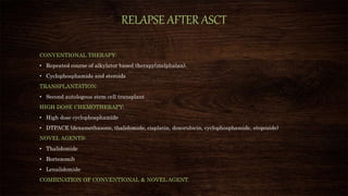 RELAPSE AFTER ASCT
CONVENTIONAL THERAPY:
• Repeated course of alkylator based therapy(melphalan).
• Cyclophosphamide and steroids
TRANSPLANTATION:
• Second autologous stem cell transplant
HIGH DOSE CHEMOTHERAPY:
• High dose cyclophosphamide
• DTPACE (dexamethasone, thalidomide, cisplatin, doxorubicin, cyclophosphamide, etoposide)
NOVEL AGENTS:
• Thalidomide
• Bortezomib
• Lenalidomide
COMBINATION OF CONVENTIONAL & NOVEL AGENT.
 