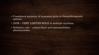 • Considered mainstay of treatment prior to chemotherapeutic
options.
• NOW – VERY LIMITED ROLE in multiple myeloma.
• Definitive role – solitary bone and extramedullary
plasmacytoma.
 