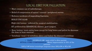LOCAL EBRT FOR PALLIATION:
• Most common use of radiotherapy.
• Relief of compression of spinal / cranial / peripheral nerves.
• Reduces incidence of impending fractures.
ROLE UNCLEAR
High risk lesions - referred for surgical stabilization.
RT preferred for RESIDUAL disease ,post surgery.
• Bone lesions- treat entire bone except for long bones and pelvis (to decrease
the dose in bone marrow)
• Vertebrae- treat 1-2 vertebrae above and below the diseased vertebrae
• PAIN- 10-20Gy/5-10# - pain relief is often partial.
• SPINAL CORD COMPRESSION- Motor improvement in 50% of the
patients.
(30Gy/10# better neurologic response than 20Gy/5# or 8Gy/1#)
 