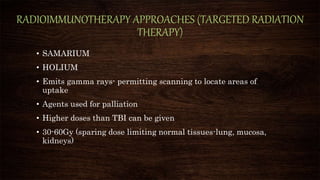 RADIOIMMUNOTHERAPY APPROACHES (TARGETED RADIATION
THERAPY)
• SAMARIUM
• HOLIUM
• Emits gamma rays- permitting scanning to locate areas of
uptake
• Agents used for palliation
• Higher doses than TBI can be given
• 30-60Gy (sparing dose limiting normal tissues-lung, mucosa,
kidneys)
 