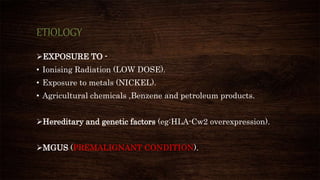 ETIOLOGY
EXPOSURE TO -
• Ionising Radiation (LOW DOSE).
• Exposure to metals (NICKEL).
• Agricultural chemicals ,Benzene and petroleum products.
Hereditary and genetic factors (eg:HLA-Cw2 overexpression).
MGUS (PREMALIGNANT CONDITION).
 