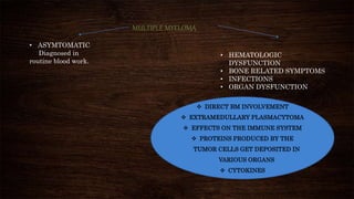 MULTIPLE MYELOMA
• ASYMTOMATIC
Diagnosed in
routine blood work.
• HEMATOLOGIC
DYSFUNCTION
• BONE RELATED SYMPTOMS
• INFECTIONS
• ORGAN DYSFUNCTION
 DIRECT BM INVOLVEMENT
 EXTRAMEDULLARY PLASMACYTOMA
 EFFECTS ON THE IMMUNE SYSTEM
 PROTEINS PRODUCED BY THE
TUMOR CELLS GET DEPOSITED IN
VARIOUS ORGANS
 CYTOKINES
 