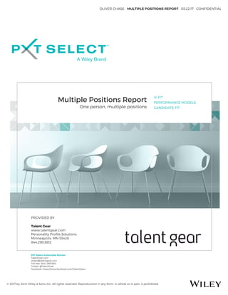 OLIVER CHASE MULTIPLE POSITIONS REPORT 03.22.17 CONFIDENTIAL
© 2017 by John Wiley & Sons, Inc. All rights reserved. Reproduction in any form, in whole or in part, is prohibited.
Multiple Positions Report
One person, multiple positions
% FIT
PERFORMANCE MODELS
CANDIDATE FIT
PROVIDED BY
Talent Gear
www.talentgear.com
Personality Proﬁle Solutions
Minneapolis, MN 55426
844.299.5812
PXT Select Authorized Partner:
TalentGear.com
orders@talentgear.com
Toll free: (844) 299-5812
Twitter: @TalentGear
Facebook: https://www.facebook.com/TalentGear/
 