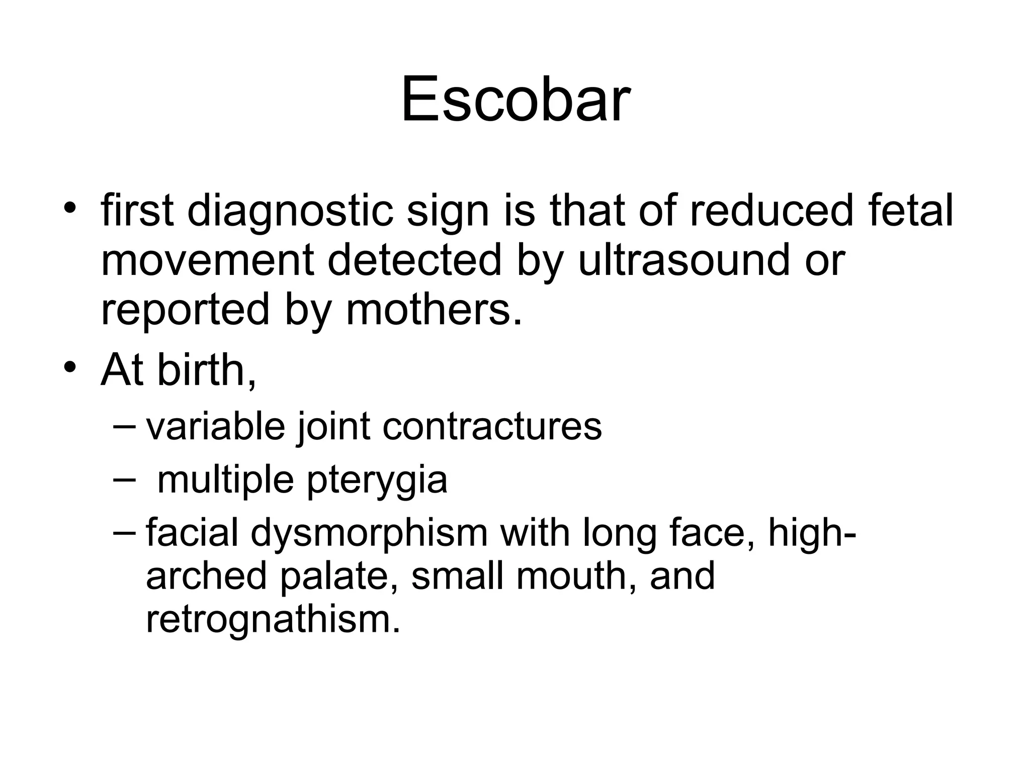 Escobar first diagnostic sign is that of reduced fetal movement detected by ultrasound or reported by mothers.  At birth,  variable joint contractures multiple pterygia facial dysmorphism with long face, high-arched palate, small mouth, and retrognathism.  