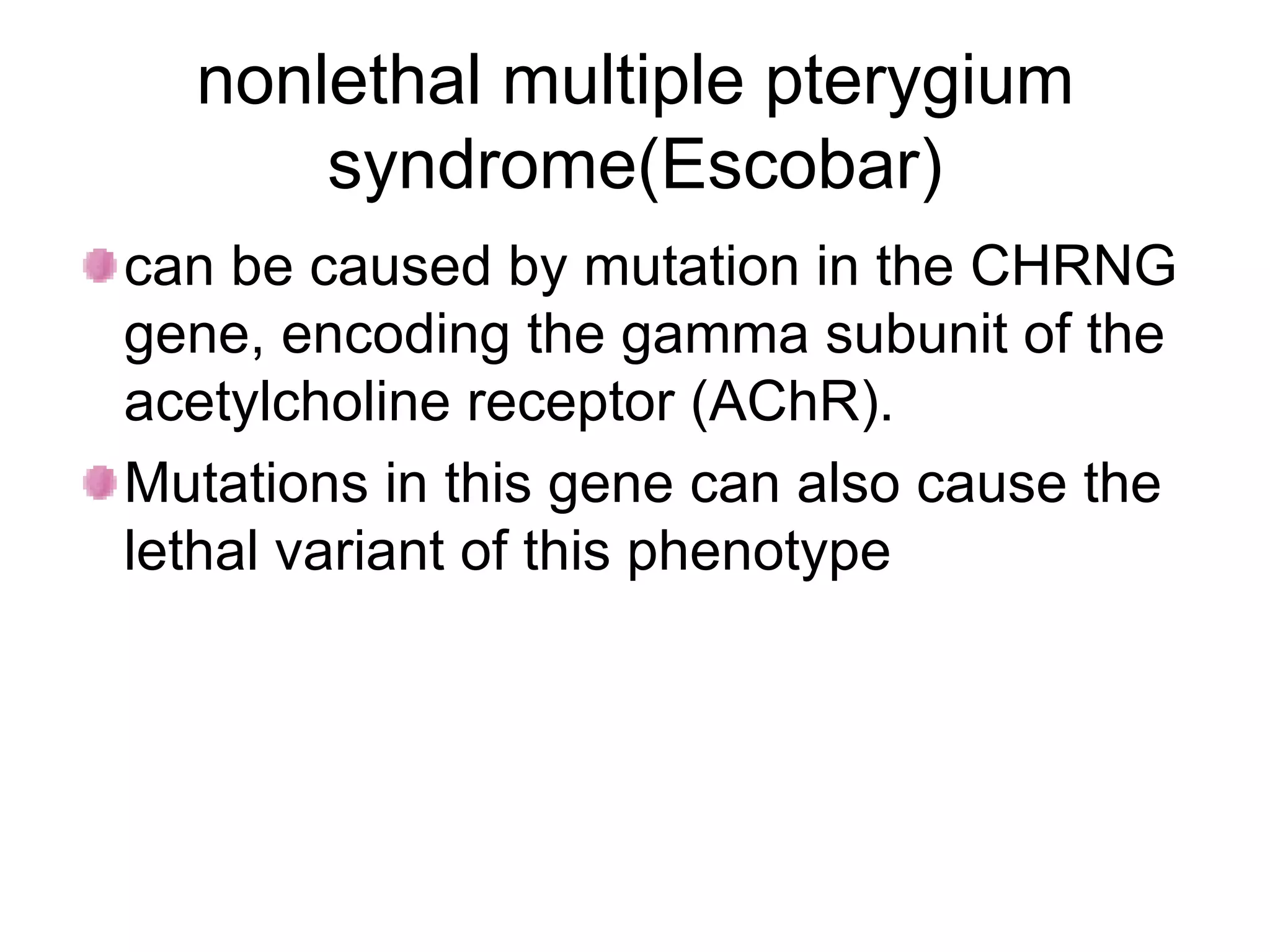 nonlethal multiple pterygium syndrome(Escobar) can be caused by mutation in the CHRNG gene, encoding the gamma subunit of the acetylcholine receptor (AChR). Mutations in this gene can also cause the lethal variant of this phenotype  