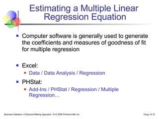 Estimating a Multiple Linear  Regression Equation Computer software is generally used to generate the coefficients and measures of goodness of fit for multiple regression Excel: Data / Data Analysis / Regression PHStat: Add-Ins / PHStat / Regression / Multiple Regression… 