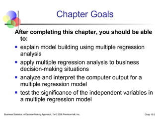 Chapter Goals After completing this chapter, you should be able to:   explain model building using multiple regression analysis apply multiple regression analysis to business decision-making situations analyze and interpret the computer output for a multiple regression model test the significance of the independent variables in a multiple regression model 