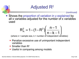 Shows the  proportion of variation in y explained  by all x variables adjusted for the number of x   variables used (where n = sample size, k = number of independent variables) Penalize excessive use of unimportant independent variables Smaller than R 2 Useful in comparing among models Adjusted R 2 (continued) 