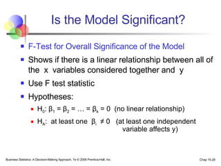 Is the Model Significant? F-Test for Overall Significance of the Model Shows if there is a linear relationship between all of the  x  variables considered together and  y Use F test statistic Hypotheses: H 0 :  β 1  =  β 2  = … =  β k  = 0  (no linear relationship) H A :  at least one  β i   ≠  0  (at least one independent   variable affects y)   