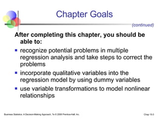 Chapter Goals After completing this chapter, you should be able to:   recognize potential problems in multiple regression analysis and take steps to correct the problems incorporate qualitative variables into the regression model by using dummy variables  use variable transformations to model nonlinear relationships (continued) 