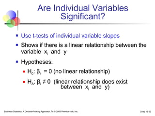 Are Individual Variables Significant? Use t-tests of individual variable slopes Shows if there is a linear relationship between the variable  x i   and  y Hypotheses: H 0 :  β i   = 0 (no linear relationship) H A :  β i   ≠  0  (linear relationship does exist   between  x i   and  y) 