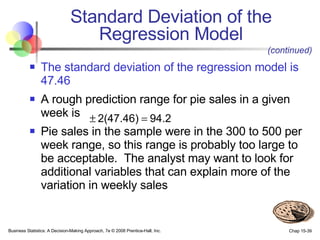 The standard deviation of the regression model is 47.46   A rough prediction range for pie sales in a given week is Pie sales in the sample were in the 300 to 500 per week range, so this range is probably too large to be acceptable.  The analyst may want to look for additional variables that can explain more of the variation in weekly sales Standard Deviation of the Regression Model (continued) 