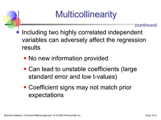 Multicollinearity Including two highly correlated independent variables can adversely affect the regression results No new information provided Can lead to unstable coefficients (large standard error and low t-values) Coefficient signs may not match prior expectations (continued) 