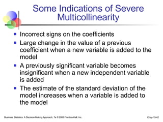 Some Indications of Severe Multicollinearity Incorrect signs on the coefficients Large change in the value of a previous coefficient when a new variable is added to the model A previously significant variable becomes insignificant when a new independent variable is added The estimate of the standard deviation of the model increases when a variable is added to the model 